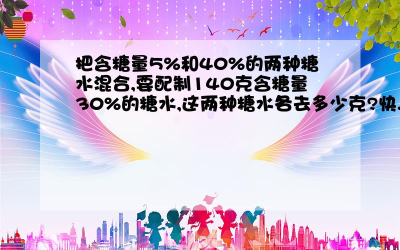 把含糖量5%和40%的两种糖水混合,要配制140克含糖量30%的糖水,这两种糖水各去多少克?快.急.