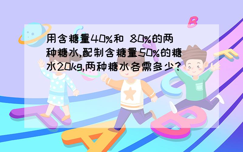 用含糖量40%和 80%的两种糖水,配制含糖量50%的糖水20kg,两种糖水各需多少?