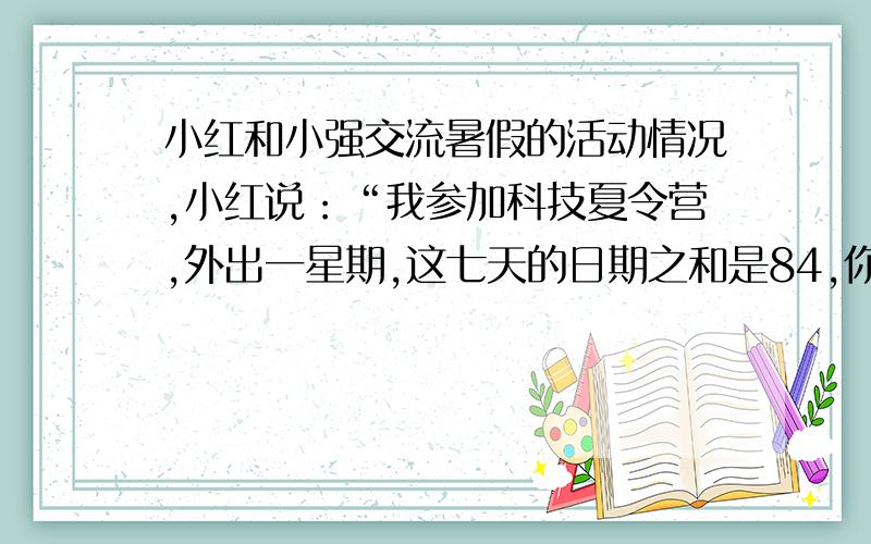 小红和小强交流暑假的活动情况,小红说：“我参加科技夏令营,外出一星期,这七天的日期之和是84,你知道我是几号出去的吗?”小强说：“我假期到姥姥家住了7天,日期之和再加上月份数也是8