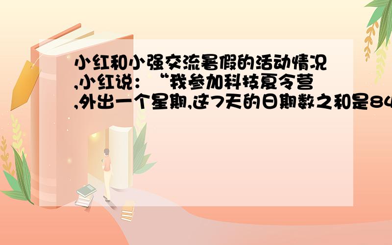 小红和小强交流暑假的活动情况,小红说：“我参加科技夏令营,外出一个星期,这7天的日期数之和是84,你知