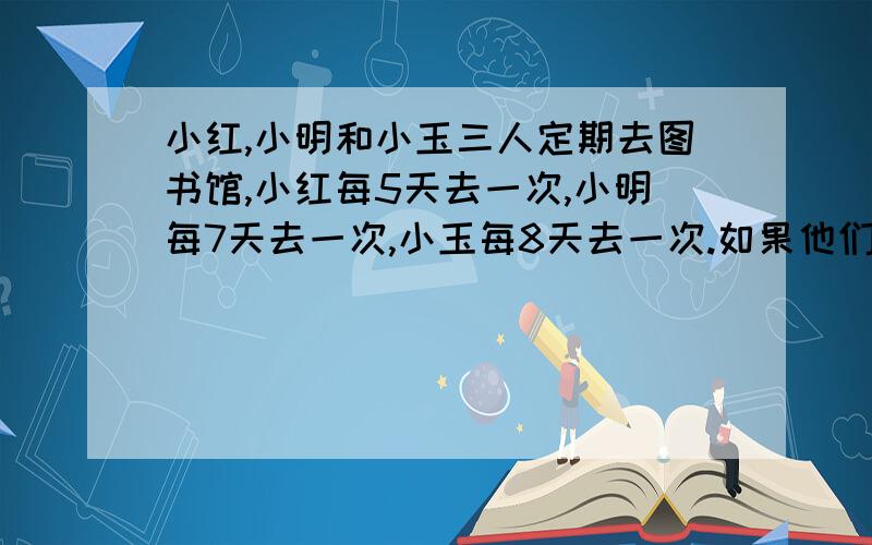 小红,小明和小玉三人定期去图书馆,小红每5天去一次,小明每7天去一次,小玉每8天去一次.如果他们三人今天去了图书馆,那么下一次三人再同时去图书馆时还需要几天?我觉得不是280天,应该要