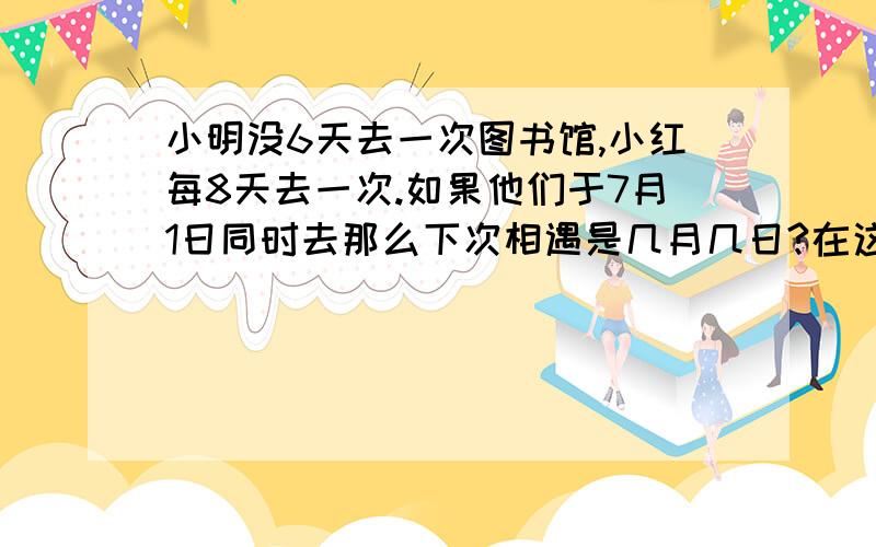 小明没6天去一次图书馆,小红每8天去一次.如果他们于7月1日同时去那么下次相遇是几月几日?在这期两人分别去了几次