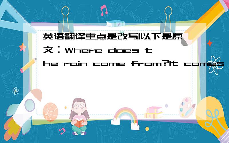 英语翻译重点是改写!以下是原文：Where does the rain come from?It comes from clouds.Where does the cloud come from?It comes from the vapour.Where does the vapour come from?It comes from the water in the river.How can the water become vap