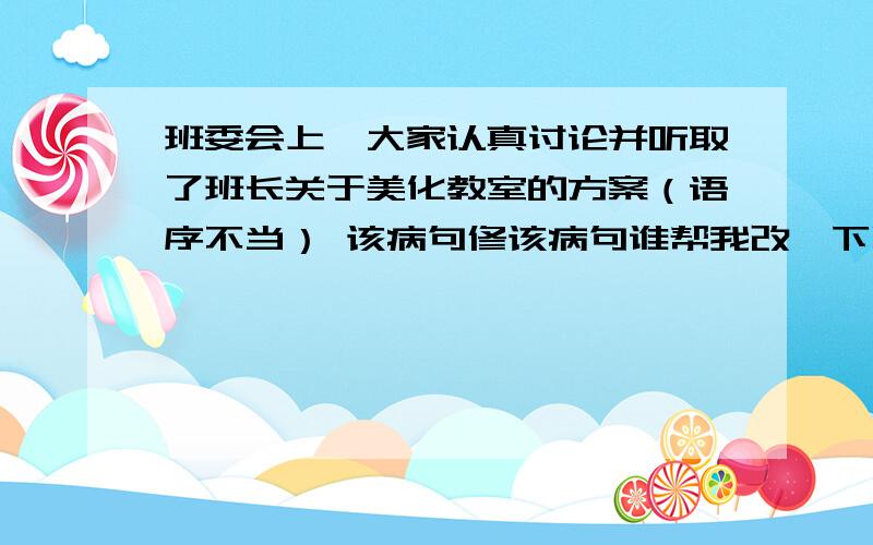 班委会上,大家认真讨论并听取了班长关于美化教室的方案（语序不当） 该病句修该病句谁帮我改一下啊