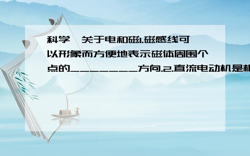 科学,关于电和磁1.磁感线可以形象而方便地表示磁体周围个点的_______方向.2.直流电动机是根据_______原理制成的,直流电动机工作室,线圈中电流方向是______的.（选填“变化”或“不变化”）.