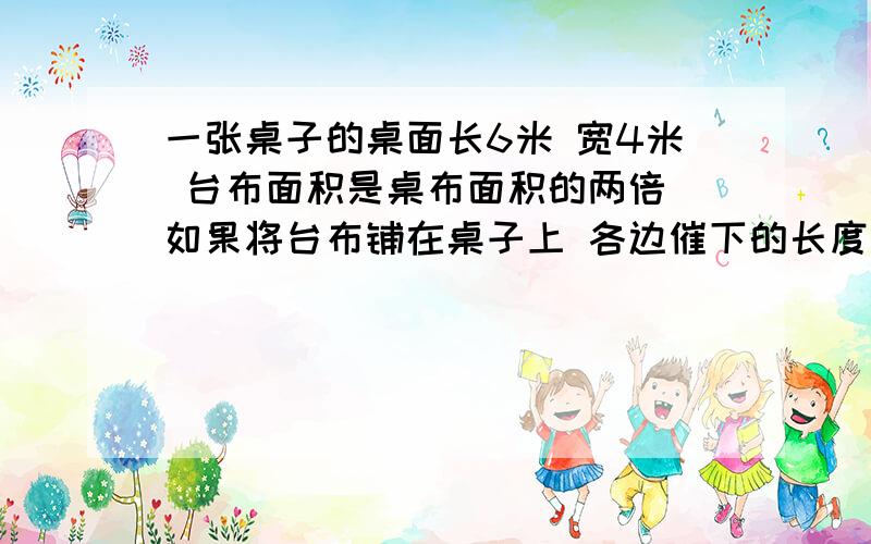 一张桌子的桌面长6米 宽4米 台布面积是桌布面积的两倍 如果将台布铺在桌子上 各边催下的长度相同 求这块台布的长和宽