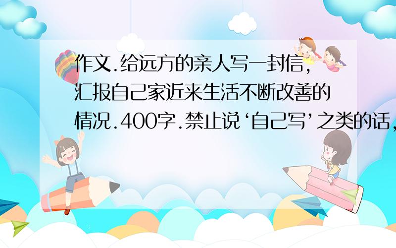 作文.给远方的亲人写一封信,汇报自己家近来生活不断改善的情况.400字.禁止说‘自己写’之类的话,如果我自己会写,还用查么?