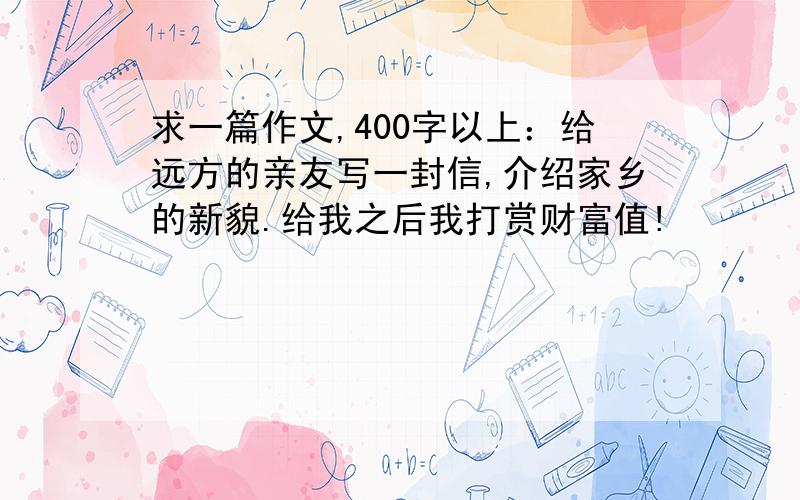 求一篇作文,400字以上：给远方的亲友写一封信,介绍家乡的新貌.给我之后我打赏财富值!