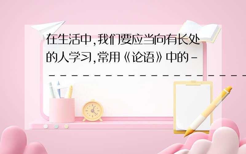 在生活中,我们要应当向有长处的人学习,常用《论语》中的-------------------------------表示