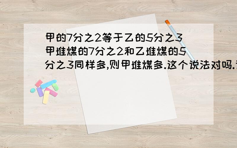 甲的7分之2等于乙的5分之3甲堆煤的7分之2和乙堆煤的5分之3同样多,则甲堆煤多.这个说法对吗.请给出理由.急!