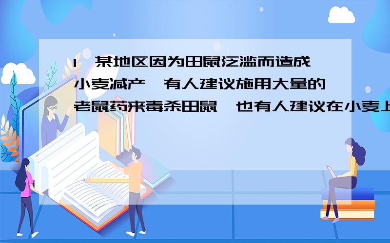 1、某地区因为田鼠泛滥而造成小麦减产,有人建议施用大量的老鼠药来毒杀田鼠,也有人建议在小麦上喷洒农药来毒杀老鼠,还有人建议可以放生一些蛇来钳制老鼠.你认为他们的办法对吗?2、印