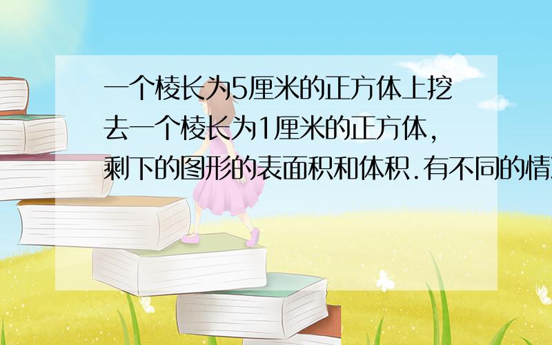 一个棱长为5厘米的正方体上挖去一个棱长为1厘米的正方体,剩下的图形的表面积和体积.有不同的情况,都写