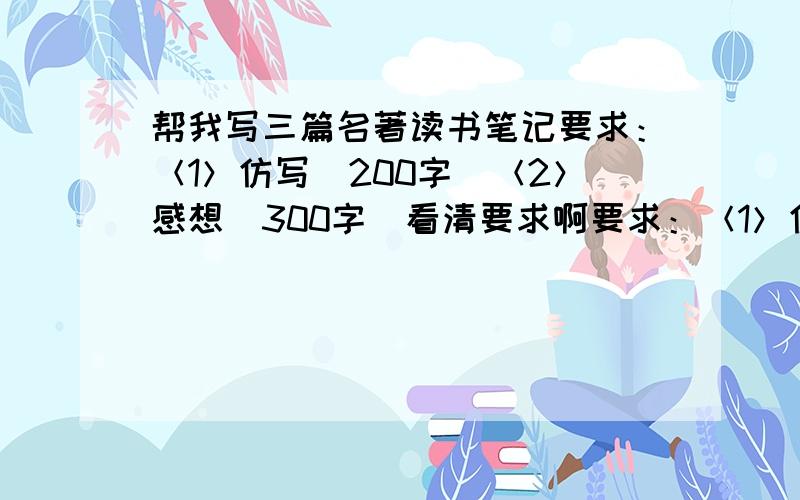 帮我写三篇名著读书笔记要求：＜1＞仿写（200字）＜2＞感想（300字）看清要求啊要求：＜1＞仿写（200字） ＜2＞感想（300字）