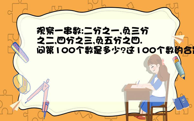 观察一串数:二分之一,负三分之二,四分之三,负五分之四.问第100个数是多少?这100个数的合是多少?第n(n为正整数)个数是多少？