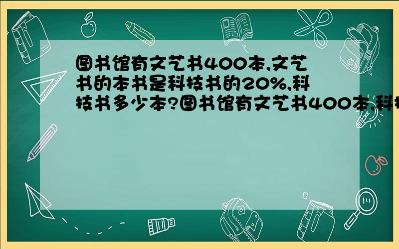 图书馆有文艺书400本,文艺书的本书是科技书的20%,科技书多少本?图书馆有文艺书400本,科技书比文艺书多20% ,科技书多少本?图书馆有文艺书400本,文艺书比科技书少20%,科技书多少本?