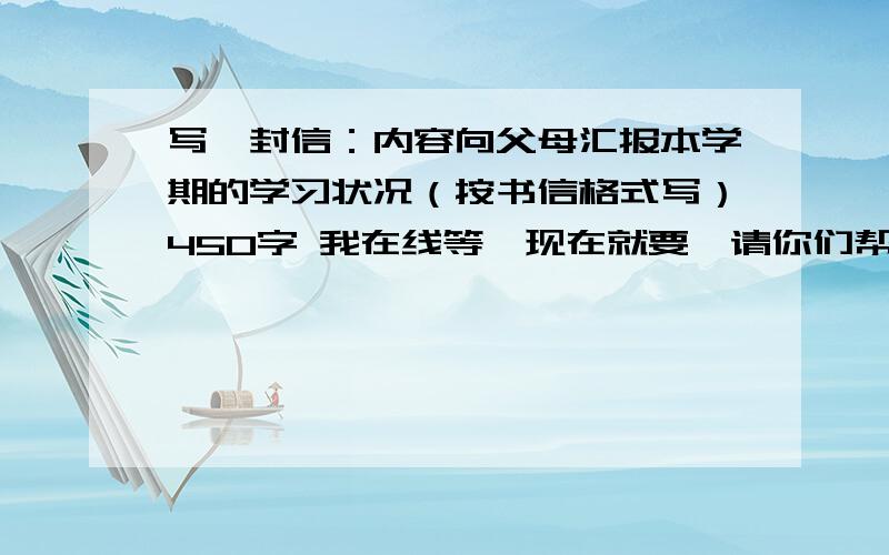 写一封信：内容向父母汇报本学期的学习状况（按书信格式写）450字 我在线等,现在就要,请你们帮忙了.和作文差不多哎自己都写好了也没人回复,悲剧啊,虽然是瞎写的但还是有一些水平,老师