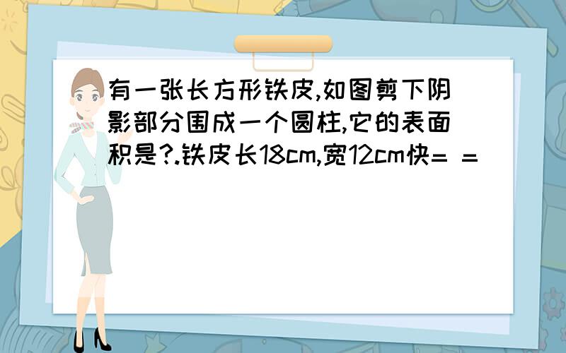 有一张长方形铁皮,如图剪下阴影部分围成一个圆柱,它的表面积是?.铁皮长18cm,宽12cm快= =