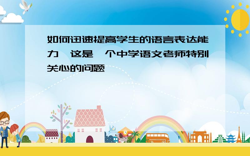 如何迅速提高学生的语言表达能力,这是一个中学语文老师特别关心的问题