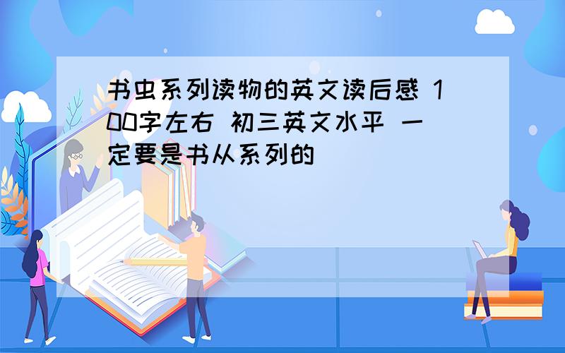 书虫系列读物的英文读后感 100字左右 初三英文水平 一定要是书从系列的