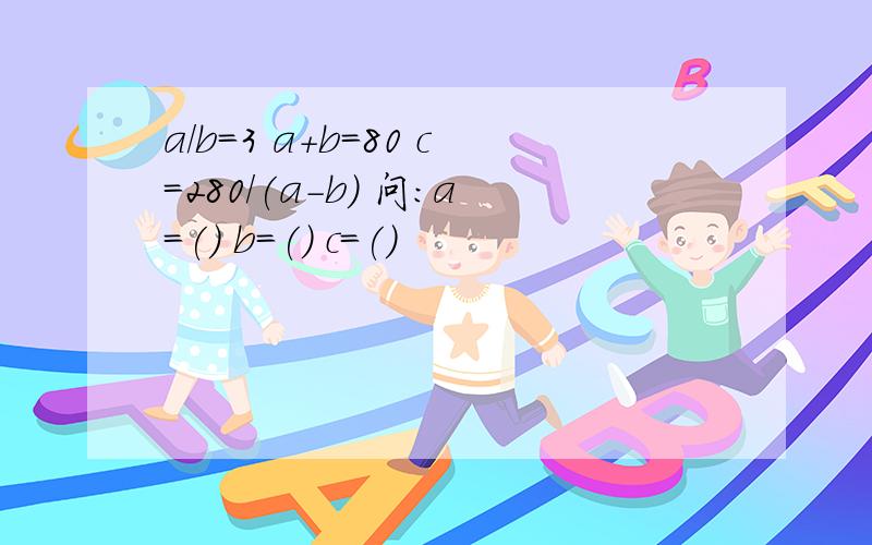 a/b=3 a+b=80 c=280/(a-b) 问：a=() b=() c=()