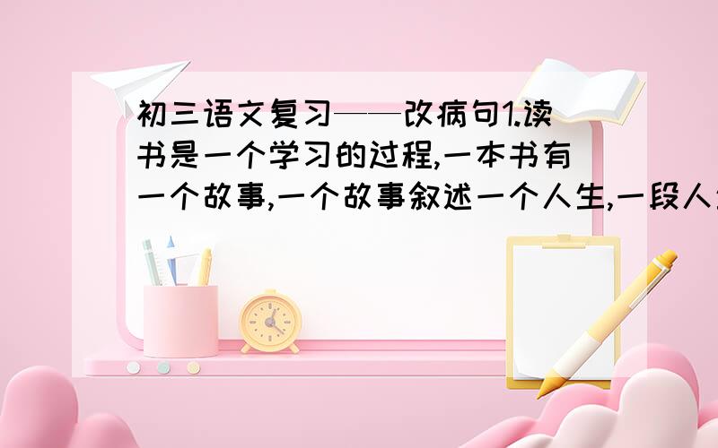 初三语文复习——改病句1.读书是一个学习的过程,一本书有一个故事,一个故事叙述一个人生,一段人生折射一个世界.果戈理说,书是嘹望世界的窗口.惠普尔说,书籍是屹立于时间汪洋中的灯塔.