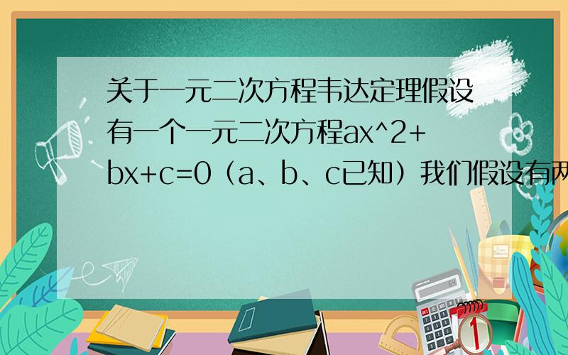 关于一元二次方程韦达定理假设有一个一元二次方程ax^2+bx+c=0（a、b、c已知）我们假设有两个数m,n我们假设这两个数是方程的两根,利用韦达定理,列出方程组:m+n=-b/a.①                   m·n=c/a.②