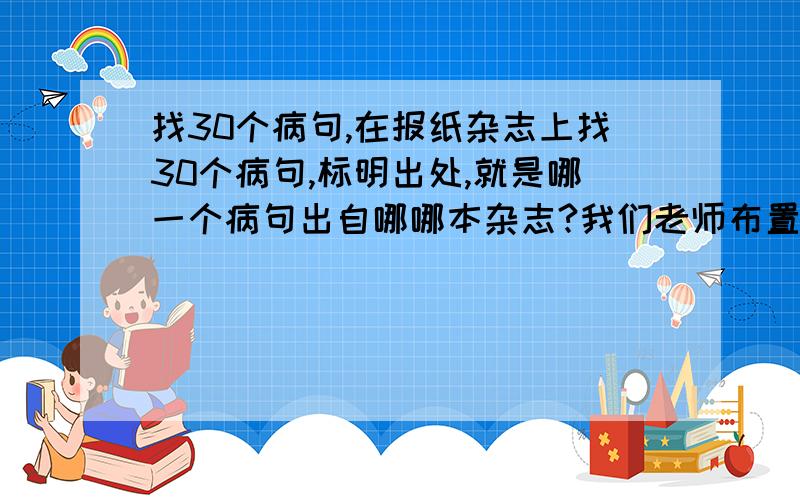 找30个病句,在报纸杂志上找30个病句,标明出处,就是哪一个病句出自哪哪本杂志?我们老师布置的,这个周要交,我真是愁了,哪里有那么多错让我找啊,大家或者推荐几个出错比较多的杂志报纸给