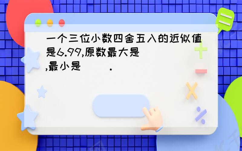 一个三位小数四舍五入的近似值是6.99,原数最大是( ),最小是( ).