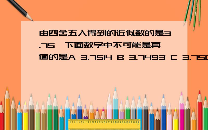 由四舍五入得到的近似数的是3.75,下面数字中不可能是真值的是A 3.7514 B 3.7493 C 3.7504 D 3.755