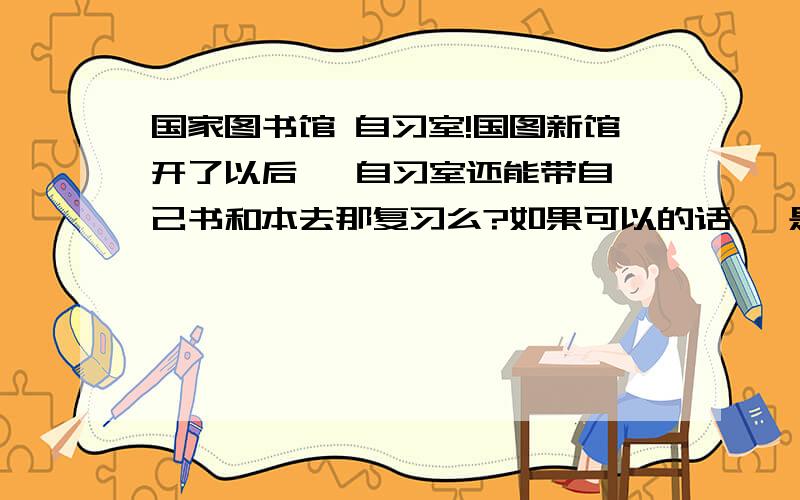 国家图书馆 自习室!国图新馆开了以后   自习室还能带自己书和本去那复习么?如果可以的话   是新馆里的   还是以前旧馆四层的那个?!