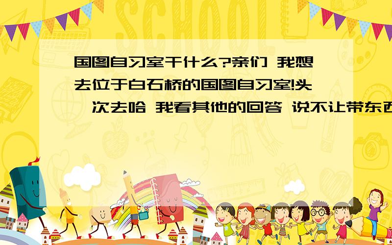 国图自习室干什么?亲们 我想去位于白石桥的国图自习室!头一次去哈 我看其他的回答 说不让带东西进去 那去自习室干什么啊?是只能看国图借的书吗 还是纯粹去那拿个笔记本上网?