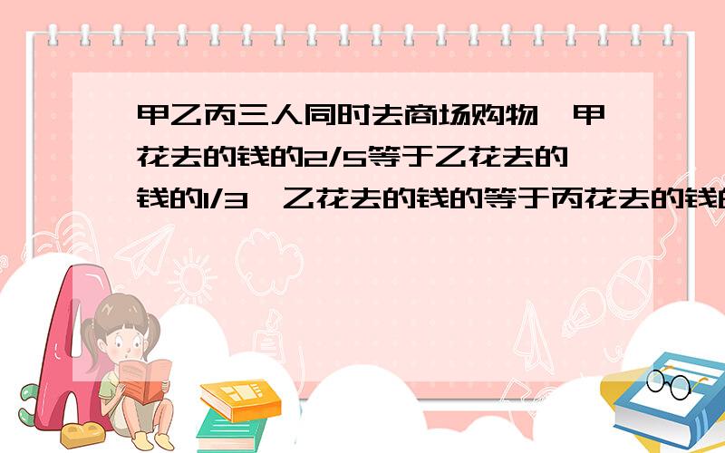 甲乙丙三人同时去商场购物,甲花去的钱的2/5等于乙花去的钱的1/3,乙花去的钱的等于丙花去的钱的7/8,结果甲比丙少花60元,三人共花多少元