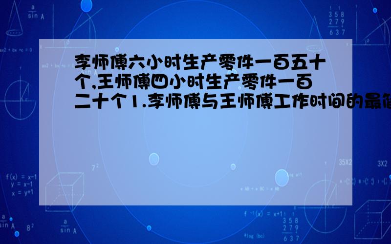 李师傅六小时生产零件一百五十个,王师傅四小时生产零件一百二十个1.李师傅与王师傅工作时间的最简比是（）,比值是（）2.李师傅与王师傅工作量的最简整数比是（）,比值是（）3.李师傅