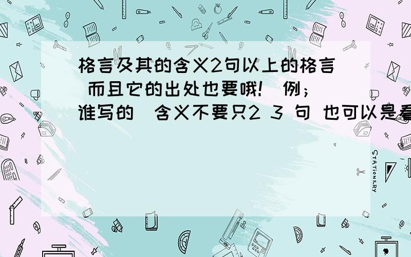 格言及其的含义2句以上的格言 而且它的出处也要哦!（例；谁写的）含义不要只2 3 句 也可以是看法和理解每句要300字以上的 含义或看法