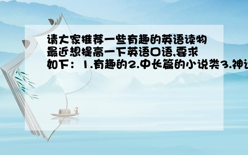 请大家推荐一些有趣的英语读物最近想提高一下英语口语,要求如下：1.有趣的2.中长篇的小说类3.神话,童话,科幻类4.英文的,有中文对照最好啦.最好能告诉我哪能买到或是书名.