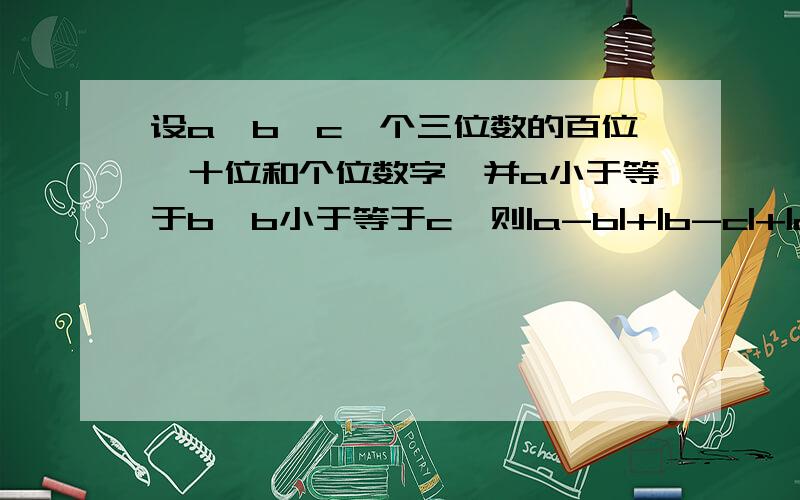 设a,b,c一个三位数的百位、十位和个位数字,并a小于等于b,b小于等于c,则|a-b|+|b-c|+|c-a|可能的最大值