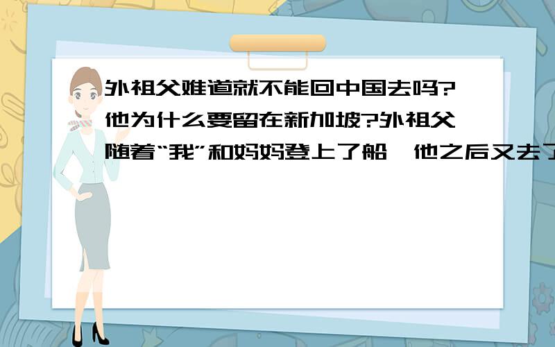 外祖父难道就不能回中国去吗?他为什么要留在新加坡?外祖父随着“我”和妈妈登上了船,他之后又去了哪里?一楼,妈妈怕外祖父晕船,那外祖父为什么还要上去?再说了,外祖父到新加坡的时候