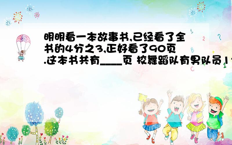 明明看一本故事书,已经看了全书的4分之3,正好看了90页.这本书共有____页 校舞蹈队有男队员12人,相当于女队员的5分之3.舞蹈队有女队员_____人?食堂购进4分之9吨大米,第一天吃去了3分之1,第二