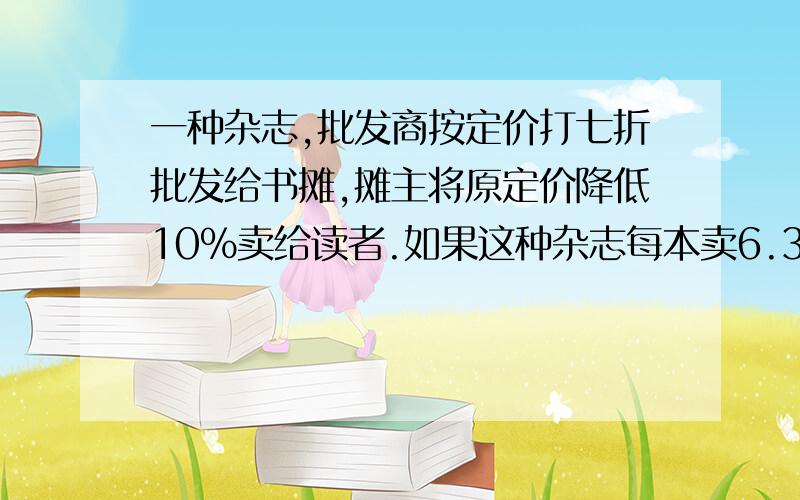 一种杂志,批发商按定价打七折批发给书摊,摊主将原定价降低10%卖给读者.如果这种杂志每本卖6.3元每卖出一本,摊主从中盈利多少元?（列方程解）求求各位了!要列方程的,