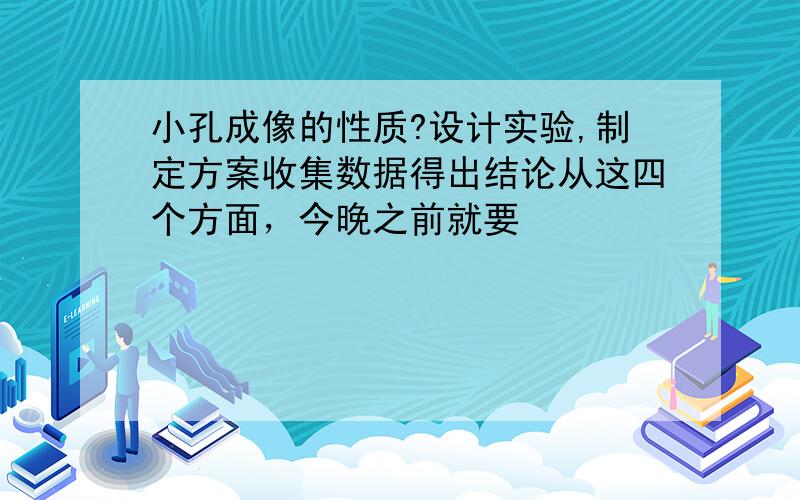 小孔成像的性质?设计实验,制定方案收集数据得出结论从这四个方面，今晚之前就要