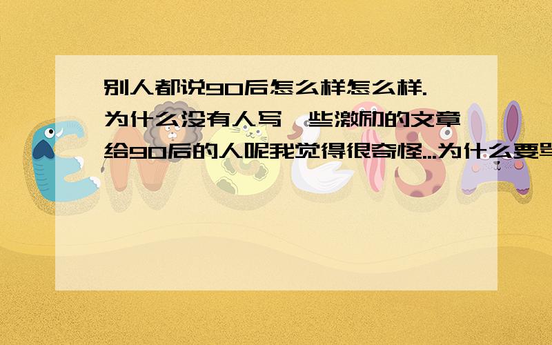 别人都说90后怎么样怎么样.为什么没有人写一些激励的文章给90后的人呢我觉得很奇怪...为什么要骂90后的人而不换一种方式呢..一篇好的激励文章应该比几十句辱骂的话管用吧