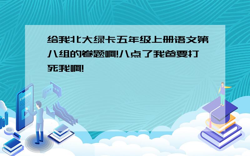 给我北大绿卡五年级上册语文第八组的卷题啊!八点了我爸要打死我啊!