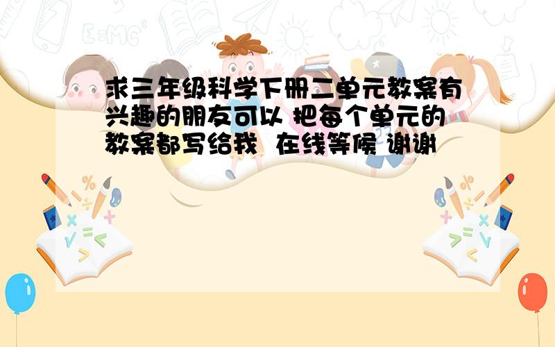 求三年级科学下册二单元教案有兴趣的朋友可以 把每个单元的教案都写给我  在线等候 谢谢