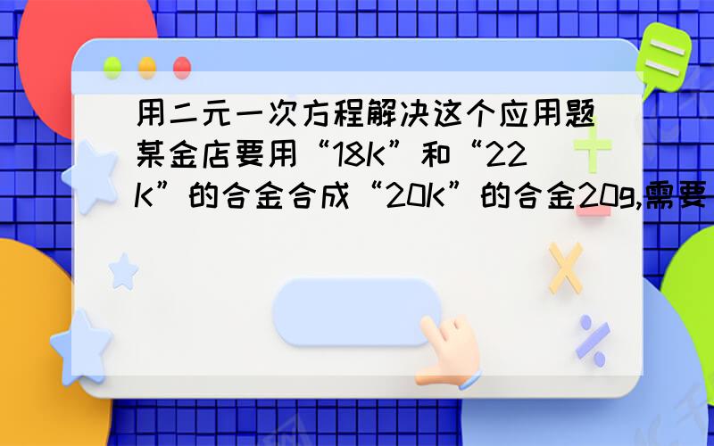 用二元一次方程解决这个应用题某金店要用“18K”和“22K”的合金合成“20K”的合金20g,需要“18K”和“22K”的合金各多少克?（用计算器计算,精确到0.1g）黄金含量标识 18K 20K 22K 24K黄金百分