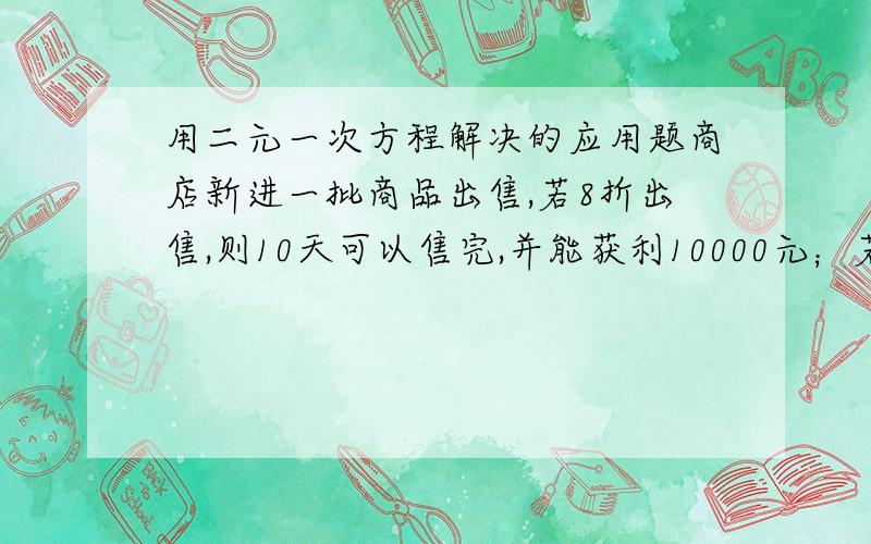 用二元一次方程解决的应用题商店新进一批商品出售,若8折出售,则10天可以售完,并能获利10000元；若打7.5折出售,8天可以售完,可获利8000元,商品存放一天需要100元存货费,求这批商品的购货价