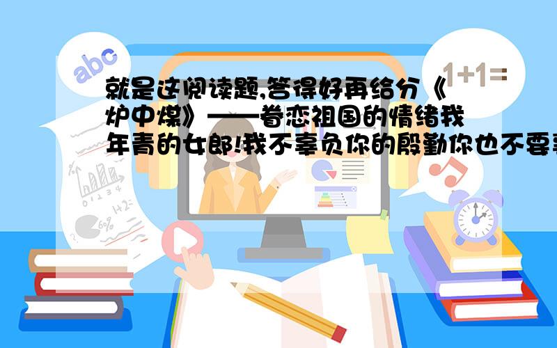 就是这阅读题,答得好再给分《炉中煤》——眷恋祖国的情绪我年青的女郎!我不辜负你的殷勤你也不要辜负了我的思量.我为我心爱的人儿燃到了这般模样!我年青的女郎!你该知道了我的前身?