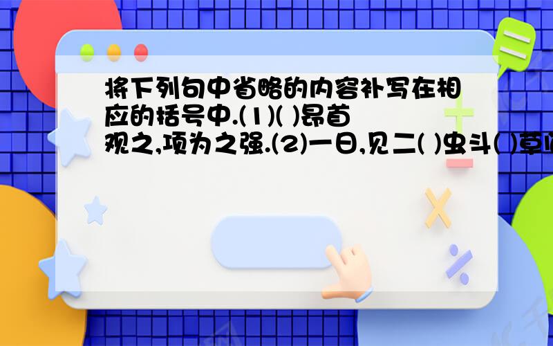 将下列句中省略的内容补写在相应的括号中.(1)( )昂首观之,项为之强.(2)一日,见二( )虫斗( )草间.(3)蹲其身,使（ ）与台齐.如：（3）蹲其身,使（之）与台齐.【不是原文填空】