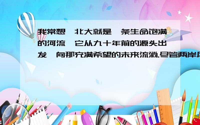 我常想,北大就是一条生命饱满的河流,它从九十年前的源头出发,向那充满希望的未来流淌.尽管两岸风景变换,河上却始终有着渴望渡向美丽彼岸的船客,也有着代代相传的辛勤的舵手与船工.1.