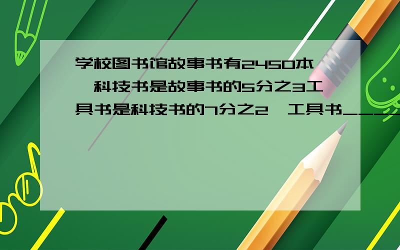 学校图书馆故事书有2450本,科技书是故事书的5分之3工具书是科技书的7分之2,工具书____工具书有多少