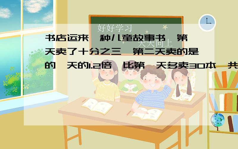 书店运来一种儿童故事书,第一天卖了十分之三,第二天卖的是的一天的1.2倍,比第一天多卖30本,共有多少本